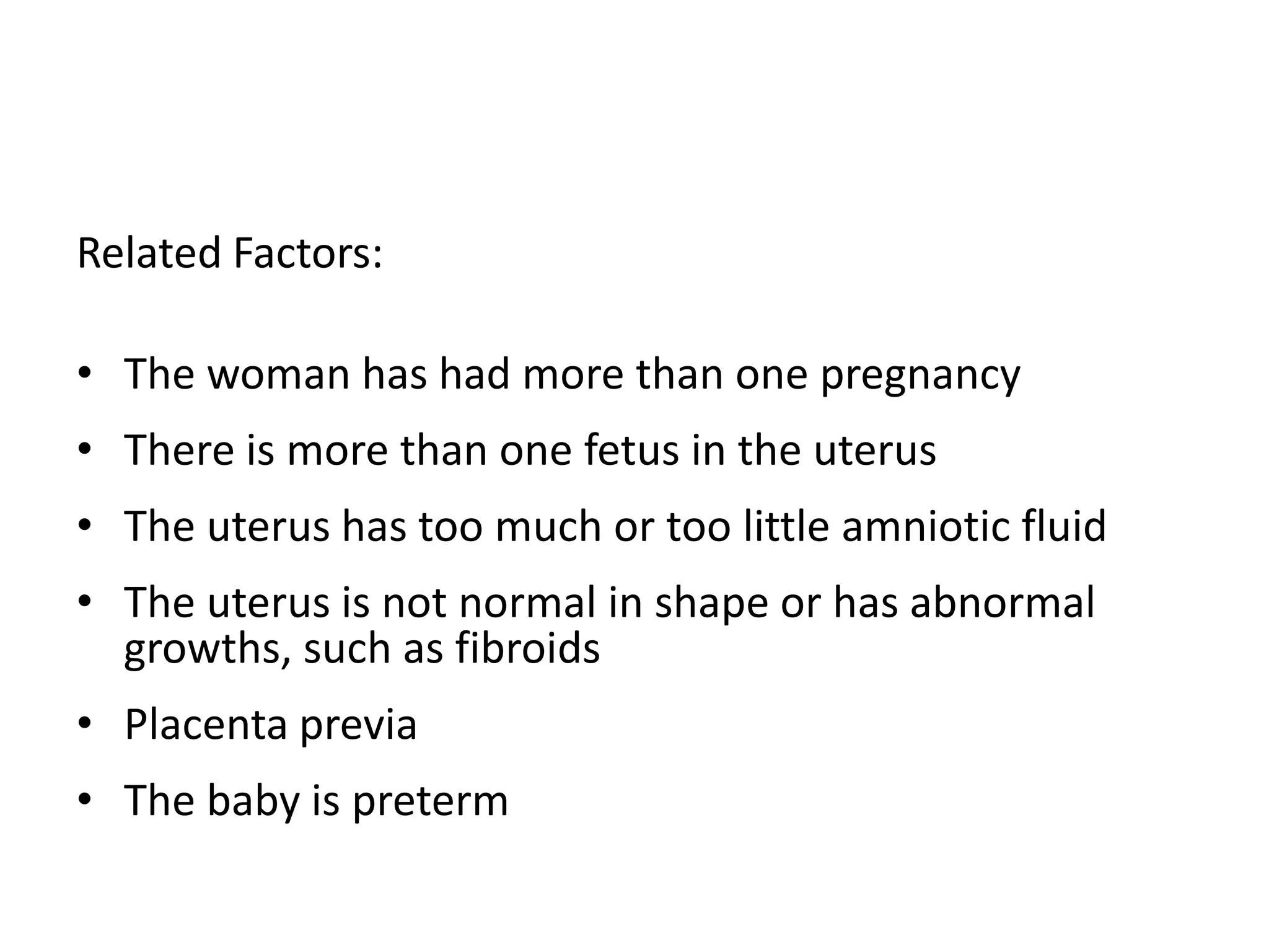 Related Factors:
• The woman has had more than one pregnancy
• There is more than one fetus in the uterus
• The uterus has too much or too little amniotic fluid
• The uterus is not normal in shape or has abnormal
growths, such as fibroids
• Placenta previa
• The baby is preterm
 