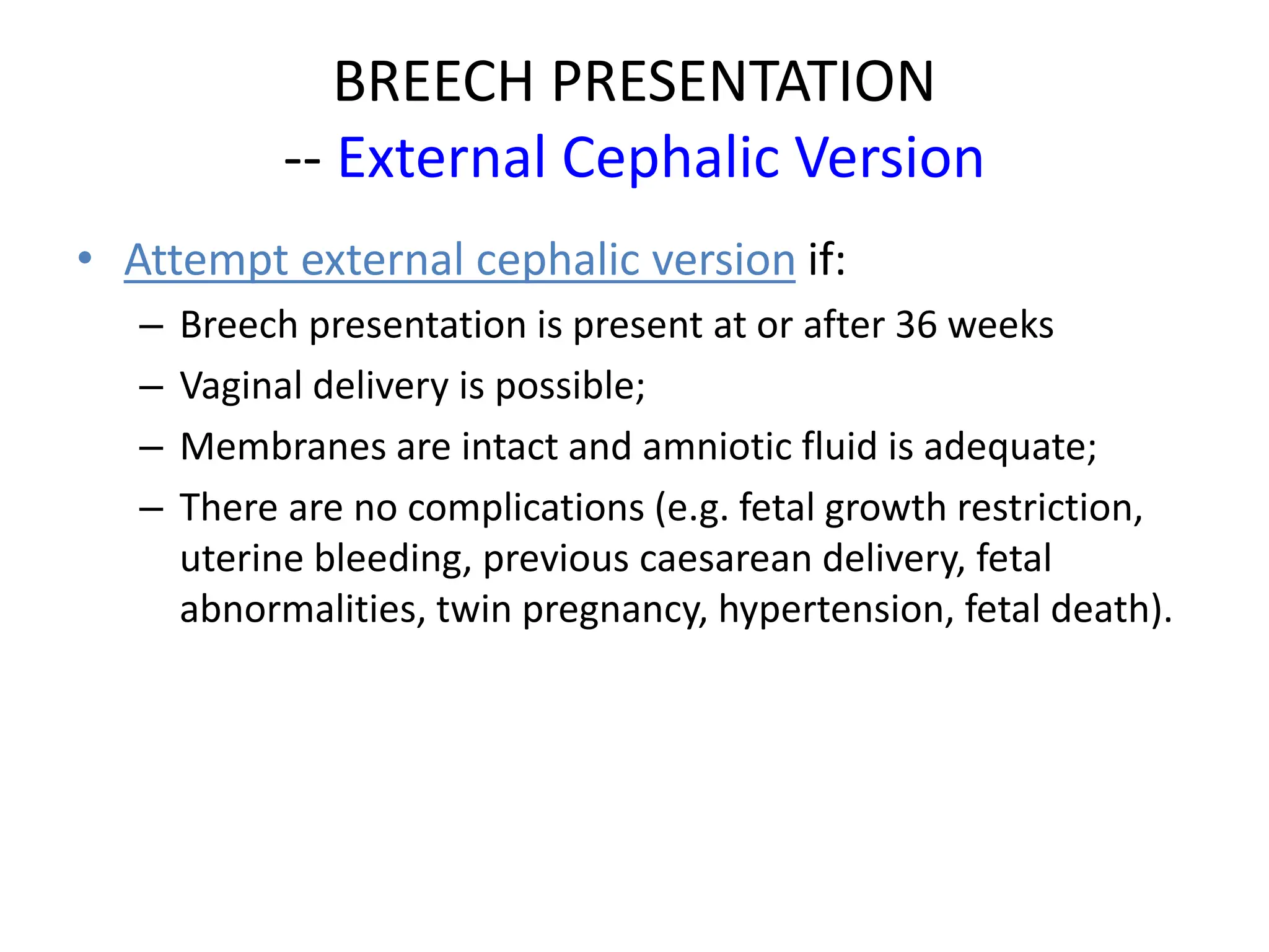 BREECH PRESENTATION
-- External Cephalic Version
• Attempt external cephalic version if:
– Breech presentation is present at or after 36 weeks
– Vaginal delivery is possible;
– Membranes are intact and amniotic fluid is adequate;
– There are no complications (e.g. fetal growth restriction,
uterine bleeding, previous caesarean delivery, fetal
abnormalities, twin pregnancy, hypertension, fetal death).
 
