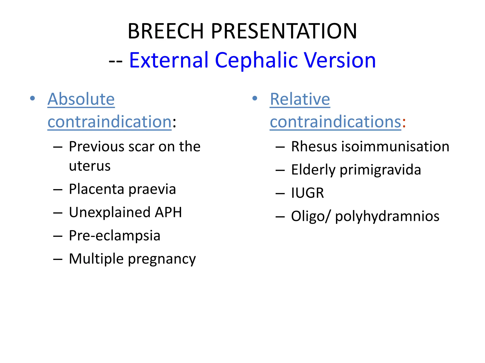 BREECH PRESENTATION
-- External Cephalic Version
• Absolute
contraindication:
– Previous scar on the
uterus
– Placenta praevia
– Unexplained APH
– Pre-eclampsia
– Multiple pregnancy
• Relative
contraindications:
– Rhesus isoimmunisation
– Elderly primigravida
– IUGR
– Oligo/ polyhydramnios
 
