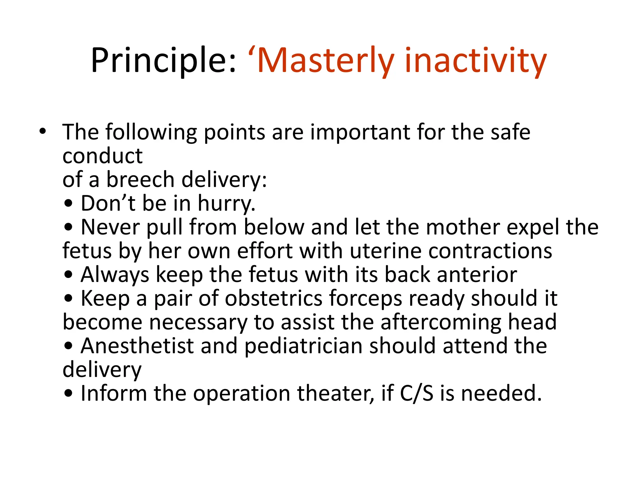 Principle: ‘Masterly inactivity
• The following points are important for the safe
conduct
of a breech delivery:
• Don’t be in hurry.
• Never pull from below and let the mother expel the
fetus by her own effort with uterine contractions
• Always keep the fetus with its back anterior
• Keep a pair of obstetrics forceps ready should it
become necessary to assist the aftercoming head
• Anesthetist and pediatrician should attend the
delivery
• Inform the operation theater, if C/S is needed.
 