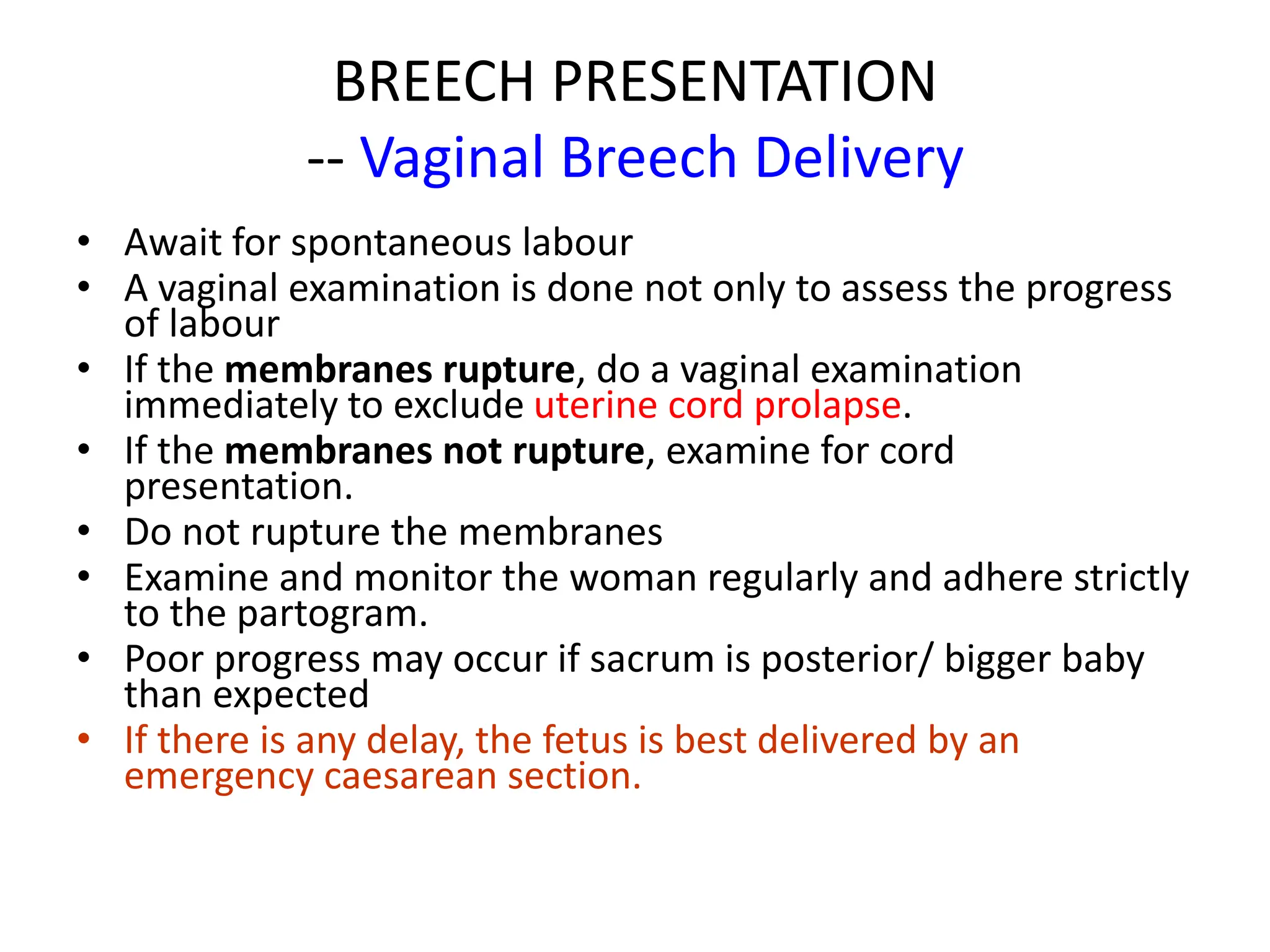 BREECH PRESENTATION
-- Vaginal Breech Delivery
• Await for spontaneous labour
• A vaginal examination is done not only to assess the progress
of labour
• If the membranes rupture, do a vaginal examination
immediately to exclude uterine cord prolapse.
• If the membranes not rupture, examine for cord
presentation.
• Do not rupture the membranes
• Examine and monitor the woman regularly and adhere strictly
to the partogram.
• Poor progress may occur if sacrum is posterior/ bigger baby
than expected
• If there is any delay, the fetus is best delivered by an
emergency caesarean section.
 