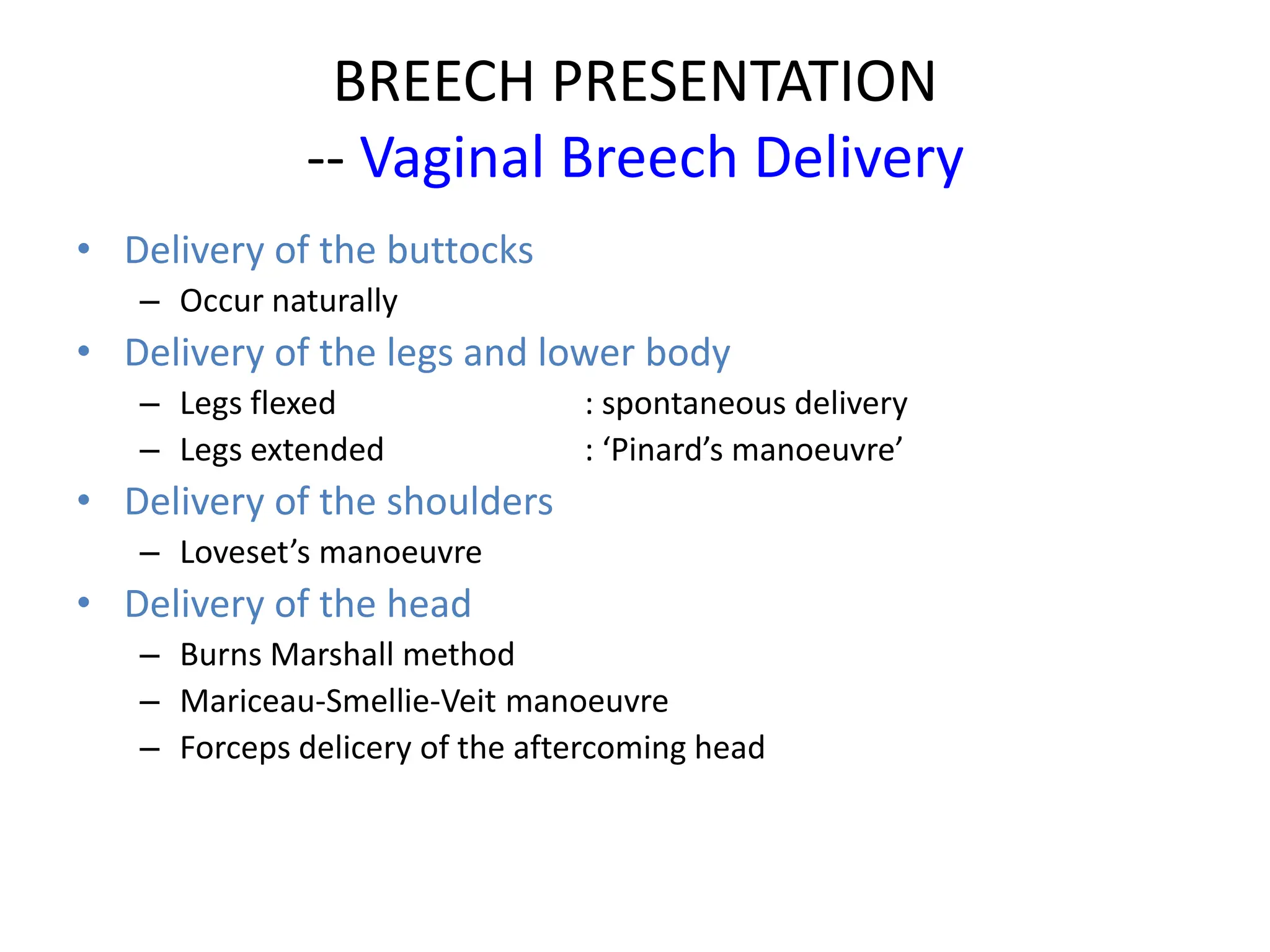BREECH PRESENTATION
-- Vaginal Breech Delivery
• Delivery of the buttocks
– Occur naturally
• Delivery of the legs and lower body
– Legs flexed : spontaneous delivery
– Legs extended : ‘Pinard’s manoeuvre’
• Delivery of the shoulders
– Loveset’s manoeuvre
• Delivery of the head
– Burns Marshall method
– Mariceau-Smellie-Veit manoeuvre
– Forceps delicery of the aftercoming head
 