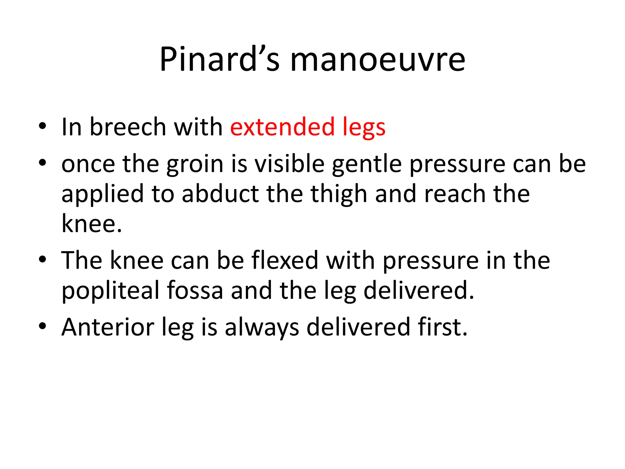 Pinard’s manoeuvre
• In breech with extended legs
• once the groin is visible gentle pressure can be
applied to abduct the thigh and reach the
knee.
• The knee can be flexed with pressure in the
popliteal fossa and the leg delivered.
• Anterior leg is always delivered first.
 