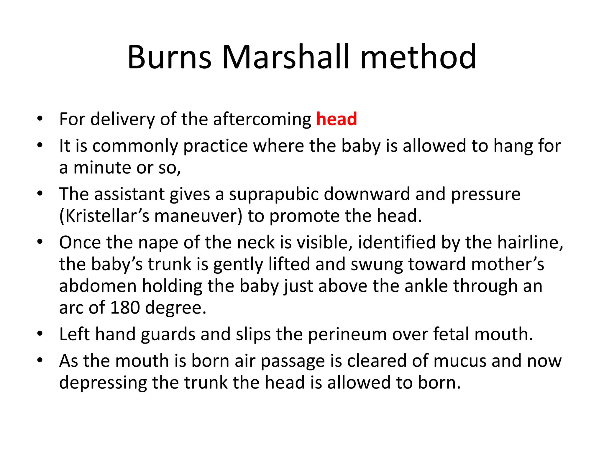 Burns Marshall method
• For delivery of the aftercoming head
• It is commonly practice where the baby is allowed to hang for
a minute or so,
• The assistant gives a suprapubic downward and pressure
(Kristellar’s maneuver) to promote the head.
• Once the nape of the neck is visible, identified by the hairline,
the baby’s trunk is gently lifted and swung toward mother’s
abdomen holding the baby just above the ankle through an
arc of 180 degree.
• Left hand guards and slips the perineum over fetal mouth.
• As the mouth is born air passage is cleared of mucus and now
depressing the trunk the head is allowed to born.
 