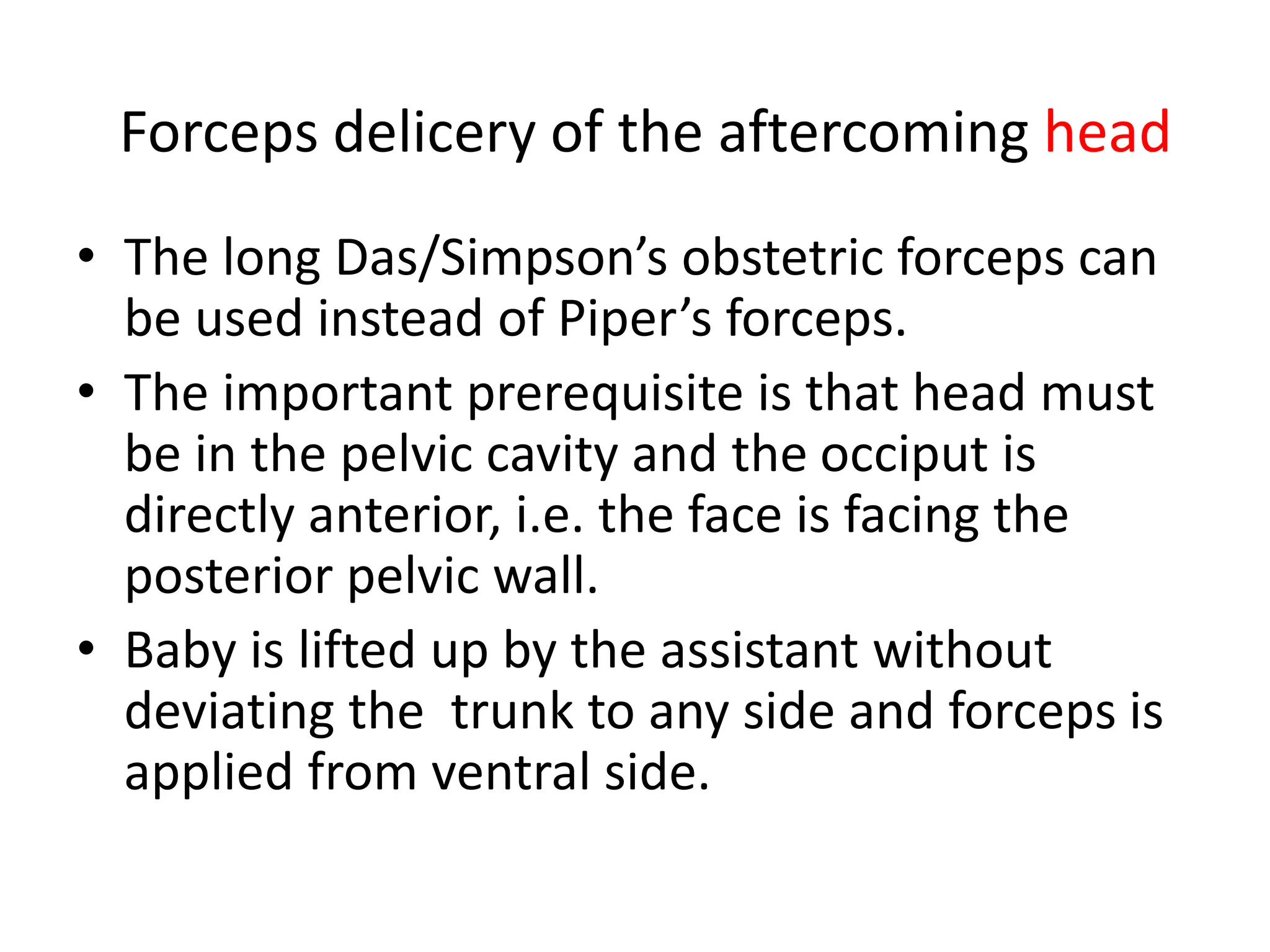 Forceps delicery of the aftercoming head
• The long Das/Simpson’s obstetric forceps can
be used instead of Piper’s forceps.
• The important prerequisite is that head must
be in the pelvic cavity and the occiput is
directly anterior, i.e. the face is facing the
posterior pelvic wall.
• Baby is lifted up by the assistant without
deviating the trunk to any side and forceps is
applied from ventral side.
 
