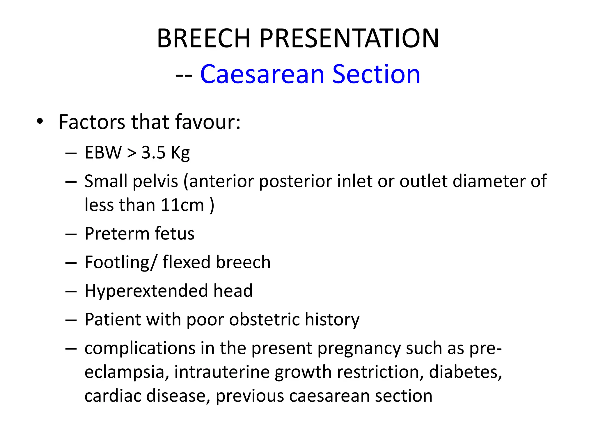 BREECH PRESENTATION
-- Caesarean Section
• Factors that favour:
– EBW > 3.5 Kg
– Small pelvis (anterior posterior inlet or outlet diameter of
less than 11cm )
– Preterm fetus
– Footling/ flexed breech
– Hyperextended head
– Patient with poor obstetric history
– complications in the present pregnancy such as pre-
eclampsia, intrauterine growth restriction, diabetes,
cardiac disease, previous caesarean section
 