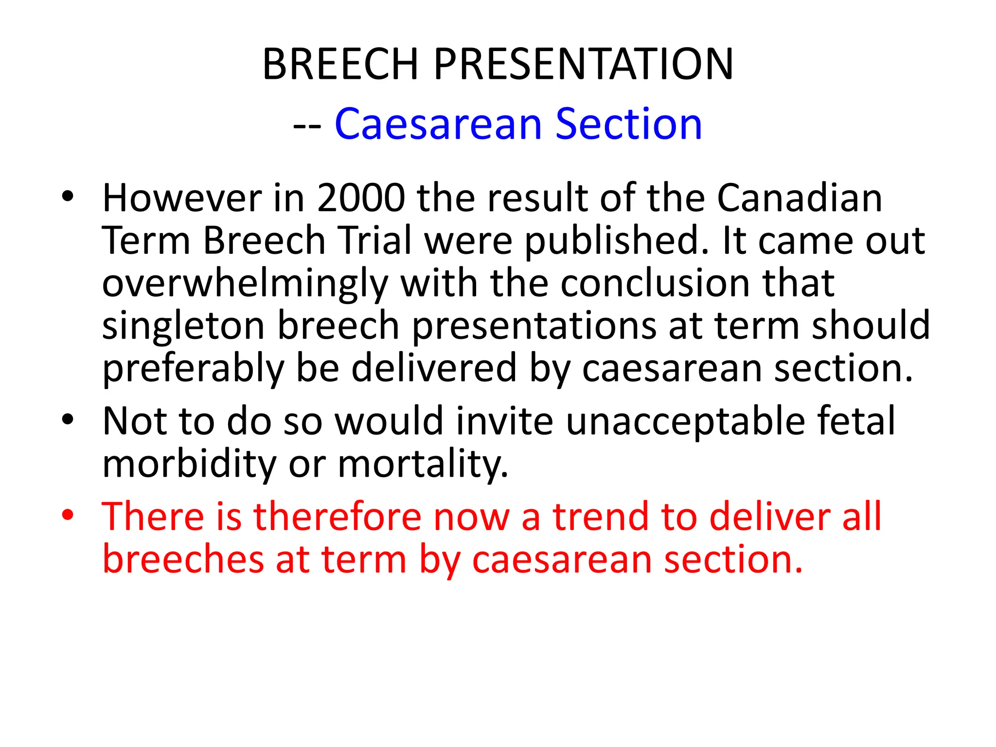 BREECH PRESENTATION
-- Caesarean Section
• However in 2000 the result of the Canadian
Term Breech Trial were published. It came out
overwhelmingly with the conclusion that
singleton breech presentations at term should
preferably be delivered by caesarean section.
• Not to do so would invite unacceptable fetal
morbidity or mortality.
• There is therefore now a trend to deliver all
breeches at term by caesarean section.
 