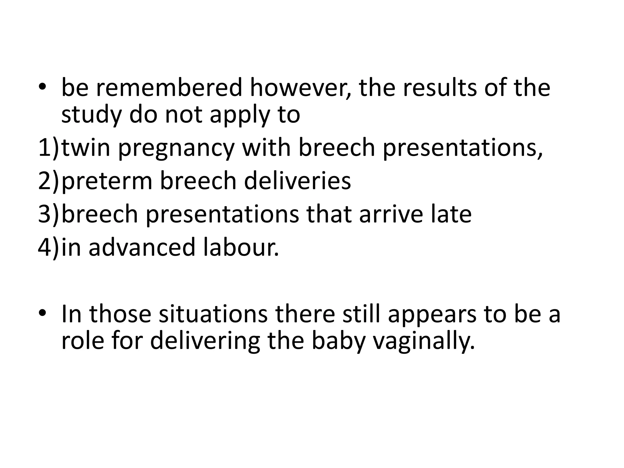 • be remembered however, the results of the
study do not apply to
1)twin pregnancy with breech presentations,
2)preterm breech deliveries
3)breech presentations that arrive late
4)in advanced labour.
• In those situations there still appears to be a
role for delivering the baby vaginally.
 