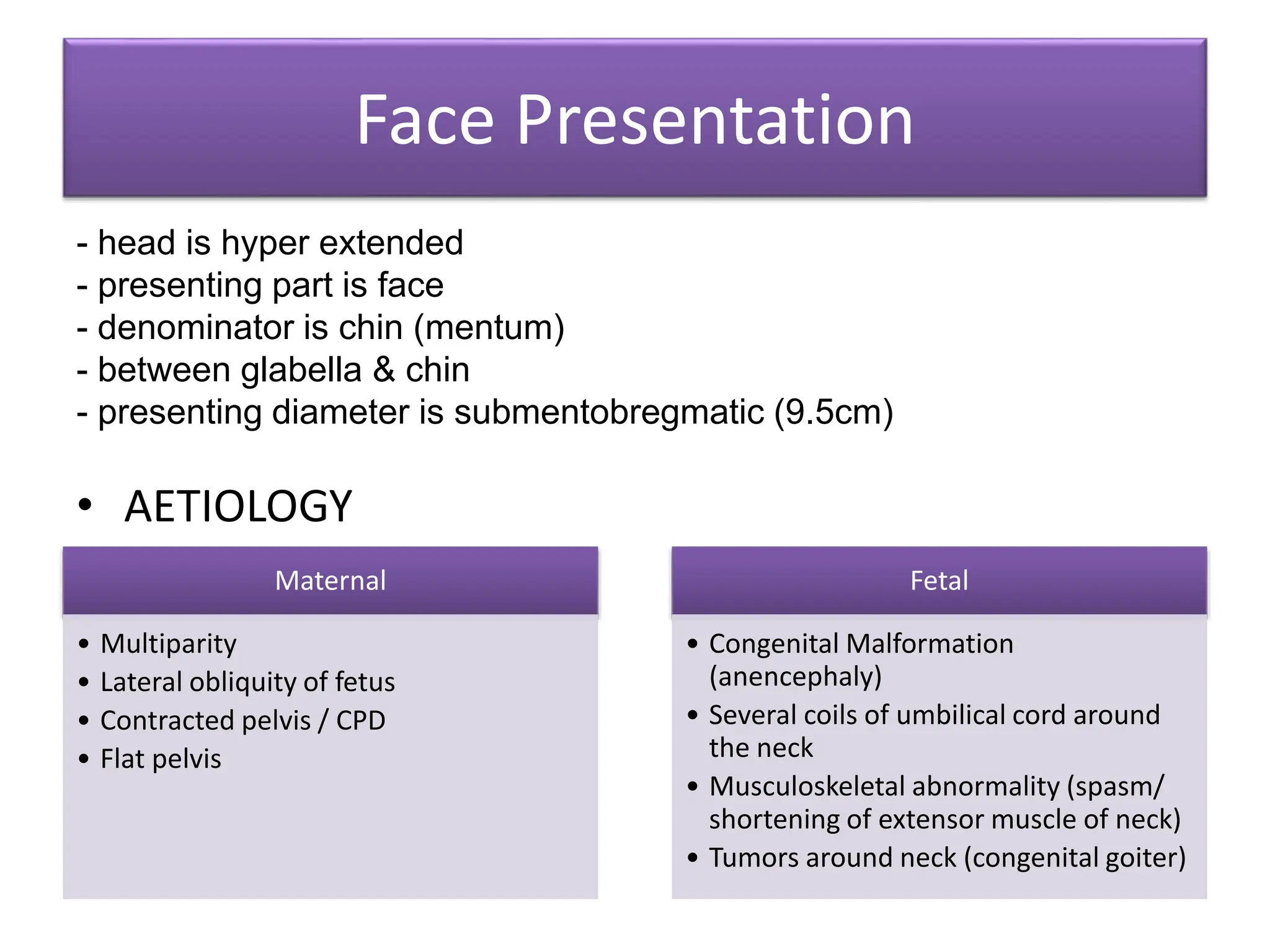 Face Presentation
- head is hyper extended
- presenting part is face
- denominator is chin (mentum)
- between glabella & chin
- presenting diameter is submentobregmatic (9.5cm)
• AETIOLOGY
Maternal
• Multiparity
• Lateral obliquity of fetus
• Contracted pelvis / CPD
• Flat pelvis
Fetal
• Congenital Malformation
(anencephaly)
• Several coils of umbilical cord around
the neck
• Musculoskeletal abnormality (spasm/
shortening of extensor muscle of neck)
• Tumors around neck (congenital goiter)
 