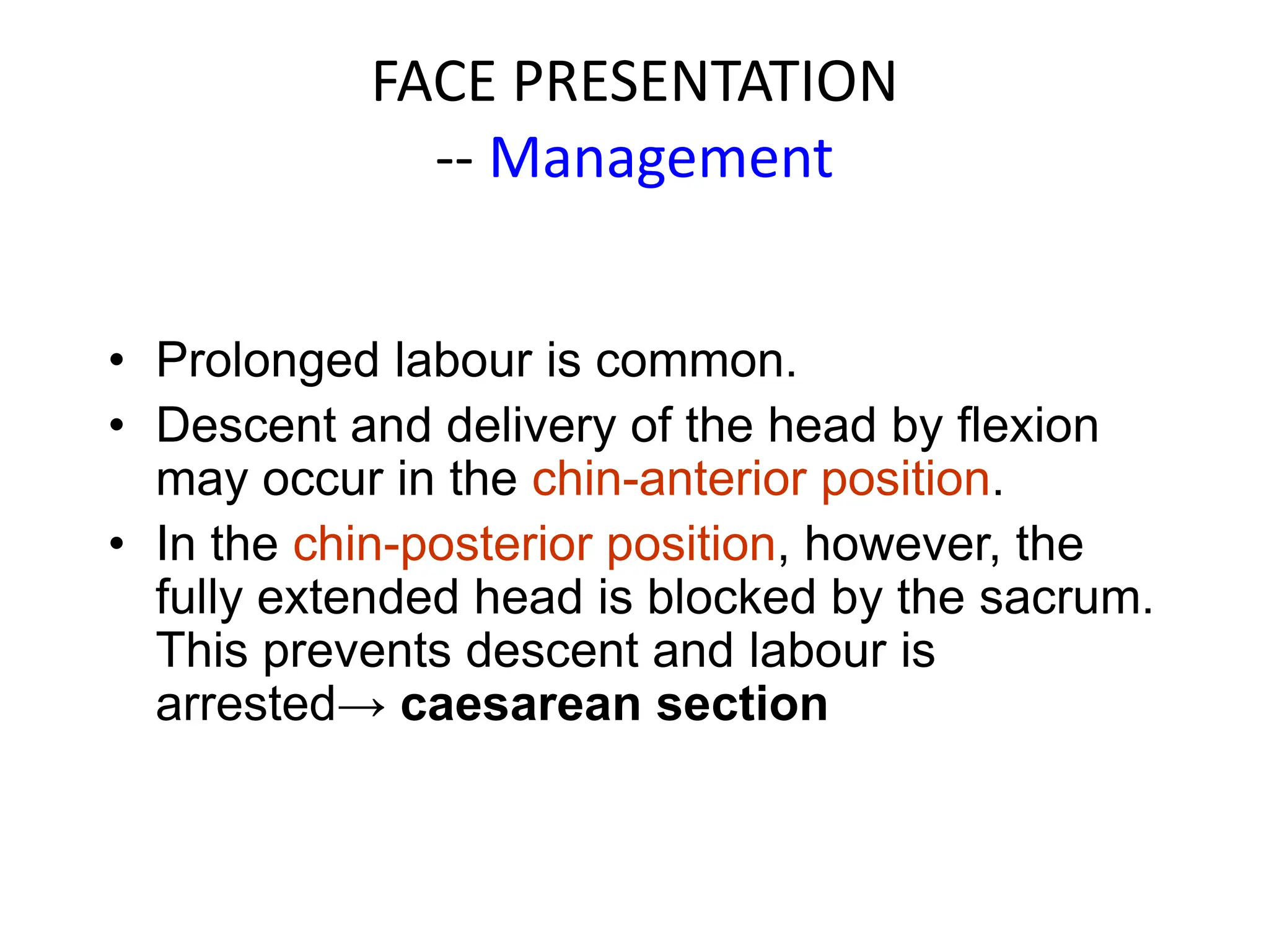 FACE PRESENTATION
-- Management
• Prolonged labour is common.
• Descent and delivery of the head by flexion
may occur in the chin-anterior position.
• In the chin-posterior position, however, the
fully extended head is blocked by the sacrum.
This prevents descent and labour is
arrested→ caesarean section
 