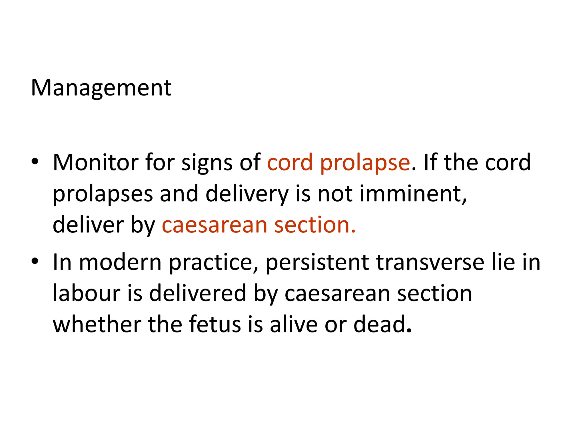 Management
• Monitor for signs of cord prolapse. If the cord
prolapses and delivery is not imminent,
deliver by caesarean section.
• In modern practice, persistent transverse lie in
labour is delivered by caesarean section
whether the fetus is alive or dead.
 