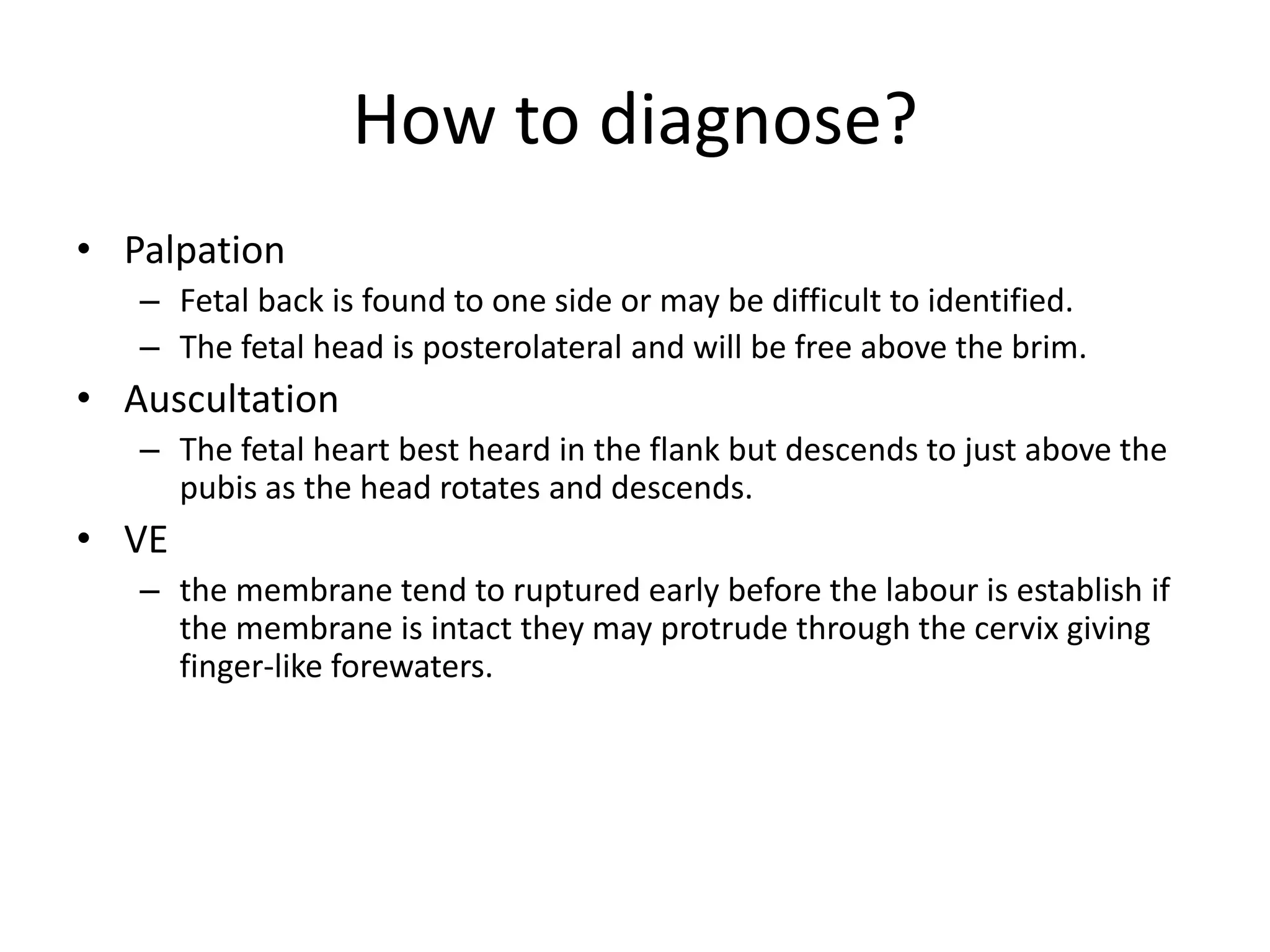 How to diagnose?
• Palpation
– Fetal back is found to one side or may be difficult to identified.
– The fetal head is posterolateral and will be free above the brim.
• Auscultation
– The fetal heart best heard in the flank but descends to just above the
pubis as the head rotates and descends.
• VE
– the membrane tend to ruptured early before the labour is establish if
the membrane is intact they may protrude through the cervix giving
finger-like forewaters.
 