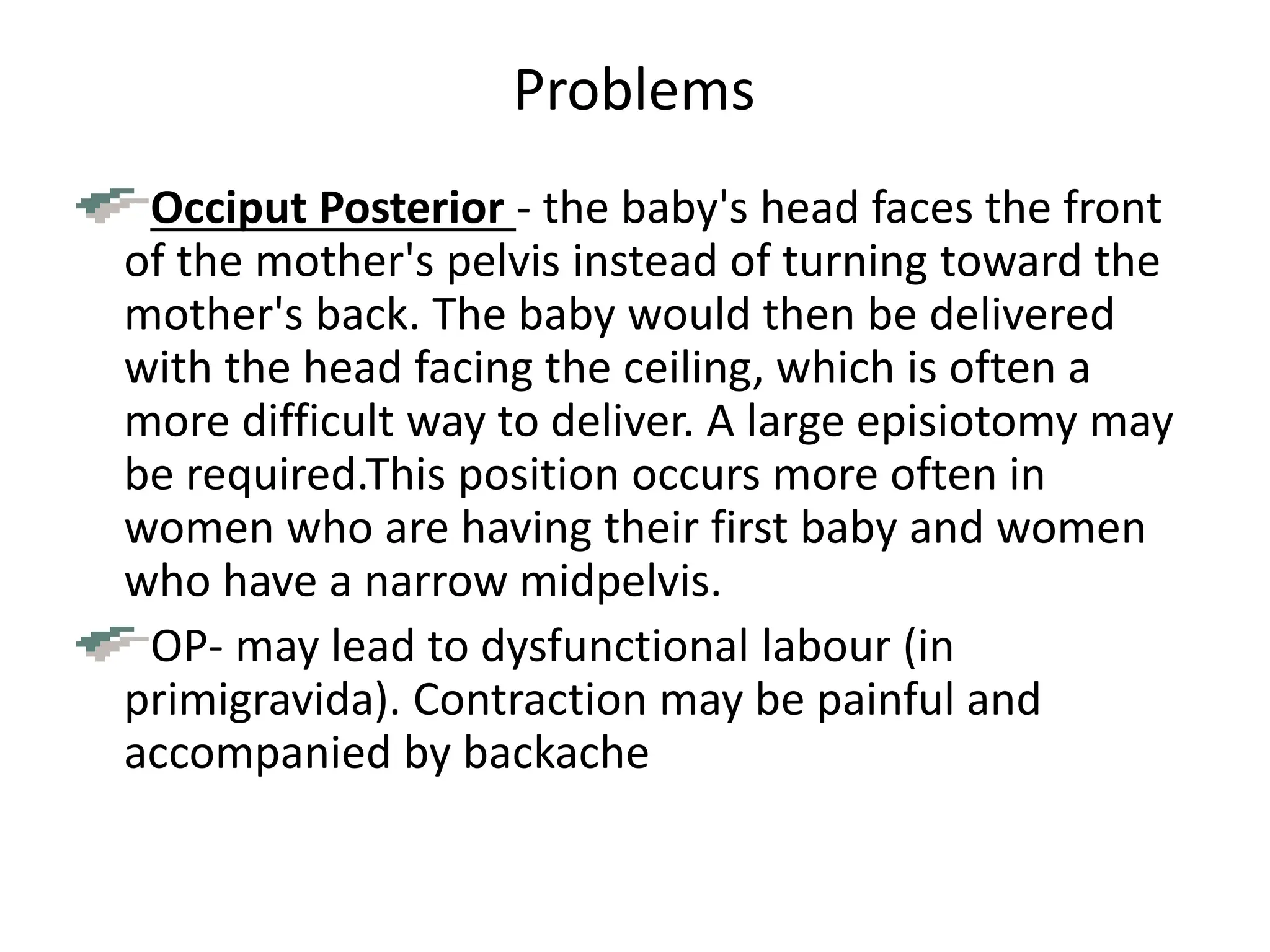 Problems
Occiput Posterior - the baby's head faces the front
of the mother's pelvis instead of turning toward the
mother's back. The baby would then be delivered
with the head facing the ceiling, which is often a
more difficult way to deliver. A large episiotomy may
be required.This position occurs more often in
women who are having their first baby and women
who have a narrow midpelvis.
OP- may lead to dysfunctional labour (in
primigravida). Contraction may be painful and
accompanied by backache
 