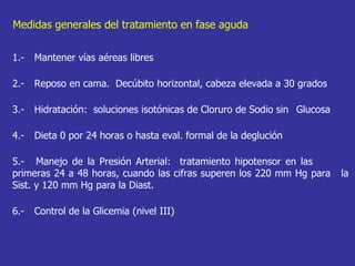 1.- Mantener vías aéreas libres 2.-  Reposo en cama.  Decúbito horizontal, cabeza elevada a 30 grados 3.- Hidratación:  soluciones isotónicas de Cloruro de Sodio sin  Glucosa  4.- Dieta 0 por 24 horas o hasta eval. formal de la deglución 5.-  Manejo de la Presión Arterial:  tratamiento hipotensor en las  primeras 24 a 48 horas, cuando las cifras superen los 220 mm Hg para  la Sist. y 120 mm Hg para la Diast.  6.-  Control de la Glicemia (nivel III) Medidas generales del tratamiento en fase aguda 