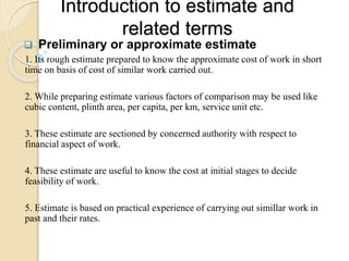 Introduction to estimate and
related terms
 Preliminary or approximate estimate
1. Its rough estimate prepared to know the approximate cost of work in short
time on basis of cost of similar work carried out.
2. While preparing estimate various factors of comparison may be used like
cubic content, plinth area, per capita, per km, service unit etc.
3. These estimate are sectioned by concerned authority with respect to
financial aspect of work.
4. These estimate are useful to know the cost at initial stages to decide
feasibility of work.
5. Estimate is based on practical experience of carrying out simillar work in
past and their rates.
 