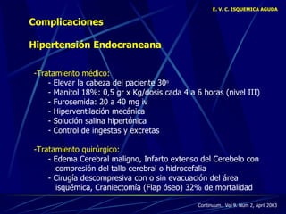 E. V. C. ISQUEMICA AGUDA Complicaciones Hipertensión Endocraneana Tratamiento médico:  - Elevar la cabeza del paciente 30 o   - Manitol 18%: 0,5 gr x Kg/dosis cada 4 a 6 horas (nivel III)  - Furosemida: 20 a 40 mg iv - Hiperventilación mecánica - Solución salina hipertónica - Control de ingestas y excretas -Tratamiento quirúrgico: - Edema Cerebral maligno, Infarto extenso del Cerebelo con    compresión del tallo cerebral o hidrocefalia  - Cirugía descompresiva con o sin evacuación del área    isqu é mica, Craniectom í a (Flap óseo) 32% de mortalidad Continuum.  Vol 9. Num 2, April 2003 