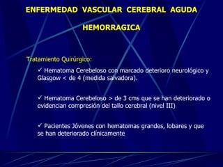 Tratamiento Quirúrgico:   Hematoma Cerebeloso con marcado deterioro neurológico y Glasgow  < de 4 (medida salvadora). Hematoma Cerebeloso > de 3 cms que se han deteriorado o evidencian compresión del tallo cerebral (nivel III)  Pacientes Jóvenes con hematomas grandes, lobares y que se han deteriorado clínicamente ENFERMEDAD  VASCULAR  CEREBRAL  AGUDA HEMORRAGICA 