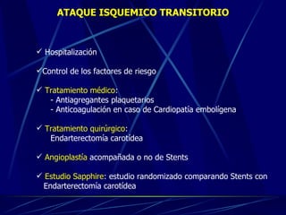 ATAQUE ISQUEMICO TRANSITORIO Hospitalizaci ó n Control de los factores de riesgo Tratamiento m é dico :  - Antiagregantes plaquetarios - Anticoagulación en caso de Cardiopatía embol í gena Tratamiento quirúrgico : Endarterectom í a carot ídea Angioplast ía  acompañada o no de Stents Estudio Sapphire : estudio randomizado comparando Stents con  Endarterectomía carotídea  