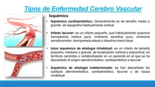 • Isquémico cardioembólico: Generalmente es de tamaño medio o
grande, de topografía habitualmente cortical
• Infarto lacunar: es un infarto pequeño, que habitualmente ocasiona
hemiparesia motora pura, síndrome sensitivo puro, síndrome
sensitivomotor, hemiparesia-ataxia o disartria-mano torpe.
• Ictus isquémico de etiología inhabitual: es un infarto de tamaño
pequeño, mediano o grande, de localización cortical o subcortical, en
territorio carotídeo o vertebrobasilar en un paciente en el que se ha
descartado el origen aterotrombótico, cardioembólico o lacunar
• Isquémico de etiología indeterminada: se han descartado los
subtipos aterotrombótico, cardioembólico, lacunar y de causa
inhabitual.
Tipos de Enfermedad Cerebro Vascular
Isquémico
 