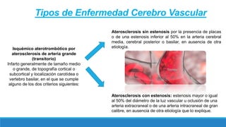 Isquémico aterotrombótico por
aterosclerosis de arteria grande
(transitorio)
Infarto generalmente de tamaño medio
o grande, de topografía cortical o
subcortical y localización carotídea o
vertebro basilar, en el que se cumple
alguno de los dos criterios siguientes:
Aterosclerosis sin estenosis por la presencia de placas
o de una estenosis inferior al 50% en la arteria cerebral
media, cerebral posterior o basilar, en ausencia de otra
etiología.
Aterosclerosis con estenosis: estenosis mayor o igual
al 50% del diámetro de la luz vascular u oclusión de una
arteria extracraneal o de una arteria intracraneal de gran
calibre, en ausencia de otra etiología que lo explique.
Tipos de Enfermedad Cerebro Vascular
 