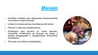 Manejo
1. Identificar medidas para diagnosticar tempranamente
el accidente cerebrovascular.
2. Limitar las consecuencias neurológicas del mismo.
3. Prevenir y tratar las complicaciones.
4. Estrategias para prevenir un nuevo episodio,
incluyendo modificación de factores de riesgo y
terapia antiagregante e hipolipemiante (Prevención
secundaria).
5. Promover una efectiva rehabilitación.
 
