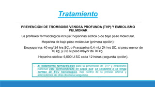 Tratamiento
PREVENCION DE TROMBOSIS VENOSA PROFUNDA (TVP) Y EMBOLISMO
PULMONAR
La profilaxis farmacológica incluye: heparinas sódica o de bajo peso molecular.
Heparina de bajo peso molecular (primera opción):
Enoxaparina: 40 mg/ 24 hrs SC, o Fraxiparina 0,4 mL/ 24 hrs SC, si peso menor de
70 kg, y 0,6 si peso mayor de 70 kg.
Heparina sódica: 5,000 U SC cada 12 horas (segunda opción).
 