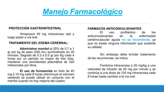 Manejo Farmacológico
PROTECCIÓN GASTROINTESTINAL
Omeprazol 40 mg intravenoso stat y
luego pasar a vía oral.
TRATAMIENTO DEL EDEMA CEREBRAL:
Administrar manitol al 20% de 0.7 a 1
gr por kg de peso (250 mL) suministrado en 20
minutos. Seguido de 0.3 a 0.5 gr por Kg cada 4
horas por un periodo no mayor de tres días,
mantener una osmolaridad plasmática de 320
miliosmoles por litros.
El uso de furosemida en bolo de 40
mg ó 10 mg cada 8 horas (disminuye el volumen
cerebral) se puede utilizar en conjunto con el
manitol cuando no hay mejoría del cuadro
FARMACOS ANTICONVULSIVANTES
El uso profiláctico de los
anticonvulsivantes en la enfermedad
cerebrovascular aguda no se recomienda, ya
que no existe ninguna información que sustente
su utilidad.
Sin embargo debe brindar tratamiento
de las recurrencias, se indica:
Fenitoína intravenosa a 20 mg/kg a una
velocidad de infusión de 50 mg por minuto y se
continúa a una dosis de 125 mg intravenosa cada
8 horas hasta cambiar a la vía oral.
 