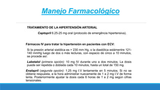 Manejo Farmacológico
TRATAMIENTO DE LA HIPERTENSIÓN ARTERIAL
Captopril 6.25-25 mg oral (protocolo de emergência hipertensiva).
Fármacos IV para tratar la hipertensión en pacientes con ECV:
Si la presión arterial sistólica es > 230 mm Hg, o la diastólica estámentre 121-
140 mmHg luego de dos o más lecturas, con espacio de cinco a 10 minutos,
se procede así:
Labetalol (primera opción): 10 mg IV durante uno a dos minutos. La dosis
puede ser repetida o doblada cada 10 minutos, hasta un total de 150 mg.
Enalapril (segunda opción): 1.25 mg I.V lentamente en 5 minutos. Si no se
obtiene respuesta, a la hora administrar nuevamente de 1 a 2 mg I.V de forma
lenta. Posteriormente ajustar la dosis cada 6 horas de 1 a 2 mg según cifras
tensionales.
 