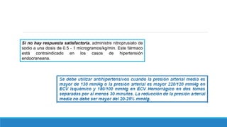 Si no hay respuesta satisfactoria, administre nitroprusiato de
sodio a una dosis de 0.5 - 1 microgramos/kg/min. Este fármaco
está contraindicado en los casos de hipertensión
endocraneana.
 