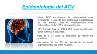 Epidemiologia del ACV
Los ACV constituyen la enfermedad mas
invalidante y letal de las patologías neurológicas
de los adultos; son la manifestación mas
catastrófica de la HTA y ateroesclerosis.
En España hay de 150 a 250 casos anuales por
cada 100 000 habitantes.
De 65 a 74 años la presencia es mayor en
hombres.
A partir de los 75, la prevalencia asciende
significativamente entre mujeres.
 