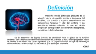 Definición
Trastorno clínico patológico producto de la
afección de la circulación propia e intrínseca del
encéfalo, por oclusión o ruptura, determinando un
compromiso funcional y vital del territorio y las
estructuras correspondientes; lo que en rapida
progresión corresponden a un síndrome topográfico,
circulatorio o de localización
Es el desarrollo de signos clínicos de alteración focal o global de la función
cerebral, con síntomas que tienen una duración de 24 horas o más, o que progresan hacia
la muerte y no tienen otra causa aparente que un origen vascular. Incluye la hemorragia
subaracnoidea, lahemorragia no traumática, y la lesión por isquemia.
OMS
 