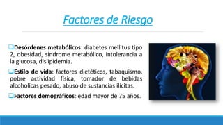 Factores de Riesgo
Desórdenes metabólicos: diabetes mellitus tipo
2, obesidad, síndrome metabólico, intolerancia a
la glucosa, dislipidemia.
Estilo de vida: factores dietéticos, tabaquismo,
pobre actividad física, tomador de bebidas
alcoholicas pesado, abuso de sustancias ilícitas.
Factores demográficos: edad mayor de 75 años.
 