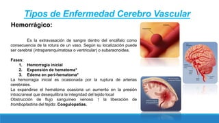 Es la extravasación de sangre dentro del encéfalo como
consecuencia de la rotura de un vaso. Según su localización puede
ser cerebral (intraparenquimatosa o ventricular) o subaracnoidea.
Fases:
1. Hemorragia inicial
2. Expansión de hematoma*
3. Edema en peri-hematoma*
La hemorragia inicial es ocasionada por la ruptura de arterias
cerebrales.
La expandirse el hematoma ocasiona un aumento en la presión
intracraneal que desequilibra la integridad del tejido local
Obstrucción de flujo sanguíneo venoso ↑ la liberación de
tromboplastina del tejido: Coagulopatías.
Hemorrágico:
Tipos de Enfermedad Cerebro Vascular
 