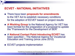 ECVET - NATIONAL INITIATIVES
 There have been proposals for amendments
to the VET Act to establish necessary conditions
for the adoption of ECVET based on project results
 A Working Group to the National Agency for VET has
been formed for the preparation of a proposal to update
the "Framework for the Development of SER“
 A National Contact Point introducing ECVET has
been specified – The National Agency for Vocational
Education and Training (since June 2012)
 ECVET-projects implementation
E C V E T I N B U L G A R I A
Transferring Competences and Promoting ECVET, 2013-1-TR1-LEO04-47973 2
 