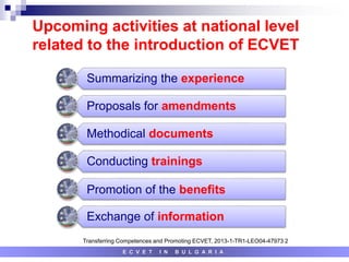 Upcoming activities at national level
related to the introduction of ECVET
E C V E T I N B U L G A R I A
Summarizing the experience
Proposals for amendments
Methodical documents
Conducting trainings
Promotion of the benefits
Exchange of information
Transferring Competences and Promoting ECVET, 2013-1-TR1-LEO04-47973 2
 