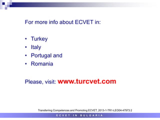 E C V E T I N B U L G A R I A
Transferring Competences and Promoting ECVET, 2013-1-TR1-LEO04-47973 2
For more info about ECVET in:
• Turkey
• Italy
• Portugal and
• Romania
Please, visit: www.turcvet.com
 