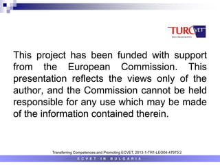 E C V E T I N B U L G A R I A
Transferring Competences and Promoting ECVET, 2013-1-TR1-LEO04-47973 2
This project has been funded with support
from the European Commission. This
presentation reflects the views only of the
author, and the Commission cannot be held
responsible for any use which may be made
of the information contained therein.
 