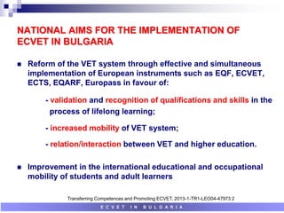 NATIONAL AIMS FOR THE IMPLEMENTATION OF
ECVET IN BULGARIA
 Reform of the VET system through effective and simultaneous
implementation of European instruments such as EQF, ECVET,
ECTS, EQARF, Europass in favour of:
- validation and recognition of qualifications and skills in the
process of lifelong learning;
- increased mobility of VET system;
- relation/interaction between VET and higher education.
 Improvement in the international educational and occupational
mobility of students and adult learners
E C V E T I N B U L G A R I A
Transferring Competences and Promoting ECVET, 2013-1-TR1-LEO04-47973 2
 
