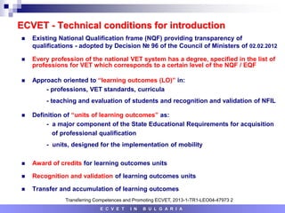 ECVET - Technical conditions for introduction
 Existing National Qualification frame (NQF) providing transparency of
qualifications - adopted by Decision № 96 of the Council of Ministers of 02.02.2012
 Every profession of the national VET system has a degree, specified in the list of
professions for VET which corresponds to a certain level of the NQF / EQF
 Approach oriented to “learning outcomes (LO)” in:
- professions, VET standards, curricula
- teaching and evaluation of students and recognition and validation of NFIL
 Definition of “units of learning outcomes” as:
- a major component of the State Educational Requirements for acquisition
of professional qualification
- units, designed for the implementation of mobility
 Award of credits for learning outcomes units
 Recognition and validation of learning outcomes units
 Transfer and accumulation of learning outcomes
E C V E T I N B U L G A R I A
Transferring Competences and Promoting ECVET, 2013-1-TR1-LEO04-47973 2
 