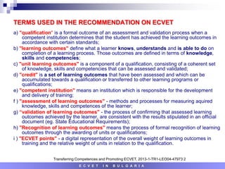 TERMS USED IN THE RECOMMENDATION ON ECVET
a) "qualification" is a formal outcome of an assessment and validation process when a
competent institution determines that the student has achieved the learning outcomes in
accordance with certain standards;
b) "learning outcomes" define what a learner knows, understands and is able to do on
completion of a learning process. Those outcomes are defined in terms of knowledge,
skills and competencies;
c) "unit learning outcomes" is a component of a qualification, consisting of a coherent set
of knowledge, skills and competencies that can be assessed and validated;
d) "credit" is a set of learning outcomes that have been assessed and which can be
accumulated towards a qualification or transferred to other learning programs or
qualifications;
e) "competent institution" means an institution which is responsible for the development
and delivery of training;
f ) "assessment of learning outcomes" - methods and processes for measuring aquired
knowledge, skills and competences of the learner;
g) “validation of learning outcomes" - the process of confirming that assessed learning
outcomes achieved by the learner, are consistent with the results stipulated in an official
document (eg. State Educational Requirements);
h) "Recognition of learning outcomes" means the process of formal recognition of learning
outcomes through the awarding of units or qualifications;
i ) "ECVET points" - a digital representation of the overall weight of learning outcomes in
training and the relative weight of units in relation to the qualification.
E C V E T I N B U L G A R I A
Transferring Competences and Promoting ECVET, 2013-1-TR1-LEO04-47973 2
 