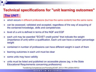 Technical specifications for "unit learning outcomes"
 which occurs in different professions (but has the same content) has the same name
 can be assessed, validated and accepted, regardless of the way of acquiring of
the contained knowledge, skills and competencies
 level of a unit is defined in terms of the NQF and EQF
 each unit may be awarded "ECVET credit points" that indicate the weight
(importance of unit) within a qualification. Each unit can have a certain percentage
weight
 contained in number of professions can have different weight in each of them
 learning outcomes in each unit must be clear
 some units may have validity
 units must be listed and published on accessible places (eg. in the State
Educational Requirements concerning professions)
E C V E T I N B U L G A R I A
The UNIT:
Transferring Competences and Promoting ECVET, 2013-1-TR1-LEO04-47973 2
 