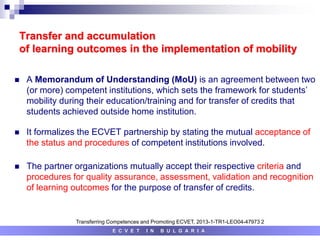 Transfer and accumulation
of learning outcomes in the implementation of mobility
 A Memorandum of Understanding (MoU) is an agreement between two
(or more) competent institutions, which sets the framework for students’
mobility during their education/training and for transfer of credits that
students achieved outside home institution.
 It formalizes the ECVET partnership by stating the mutual acceptance of
the status and procedures of competent institutions involved.
 The partner organizations mutually accept their respective criteria and
procedures for quality assurance, assessment, validation and recognition
of learning outcomes for the purpose of transfer of credits.
E C V E T I N B U L G A R I A
Transferring Competences and Promoting ECVET, 2013-1-TR1-LEO04-47973 2
 