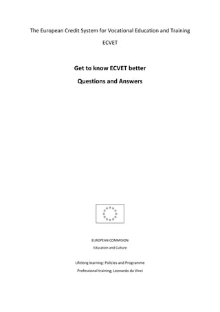 The European Credit System for Vocational Education and Training

                                  ECVET



                 Get to know ECVET better
                   Questions and Answers




                           EUROPEAN COMMISION

                            Education and Culture



                  Lifelong learning: Policies and Programme
                   Professional training; Leonardo da Vinci
 