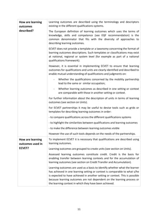 How are learning   Learning outcomes are described using the terminology and descriptors
outcomes           existing in the different qualifications systems.
described?         The European definition of learning outcomes which uses the terms of
                   knowledge, skills and competence (see EQF recommendation) is the
                   common denominator that fits with the diversity of approaches to
                   describing learning outcomes.
                   ECVET does not provide a template or a taxonomy concerning the format of
                   learning outcomes descriptions. Such templates or classifications may exist
                   at national, regional or system level (for example as part of a national
                   qualifications framework).
                   However, it is essential in implementing ECVET to ensure that learning
                   outcomes for qualifications and units are clearly identified and described to
                   enable mutual understanding of qualifications and judgments on:
                       -   Whether the qualifications concerned by the mobility partnership
                           lead to the same or similar occupation;
                       -   Whether learning outcomes as described in one setting or context
                           are comparable with those in another setting or context.
                   For further information about the description of units in terms of learning
                   outcomes (see section on Units).
                   For ECVET partnerships it may be useful to devise tools such as grids or
                   templates for describing learning outcomes in order:
                   - to compare qualifications across the different qualifications systems
                   - to highlight the similarities between qualifications and learning outcomes
                   - to make the difference between learning outcomes visible
                   However the use of such tools depends on the needs of the partnerships.
How are learning   To implement ECVET it is necessary that qualifications are described using
outcomes used in   learning outcomes.
ECVET?             Learning outcomes are grouped to create units (see section on Units).
                   Assessed learning outcomes constitute credit. Credit is the basis for
                   enabling transfer between learning contexts and for the accumulation of
                   learning outcomes (see section on Credit Transfer and Accumulation).
                   Learning outcomes are used as a basis to identify whether what the learner
                   has achieved in one learning setting or context is comparable to what s/he
                   is expected to have achieved in another setting or context. This is possible
                   because learning outcomes are not dependent on the learning process or
                   the learning context in which they have been achieved.




                                           11
 