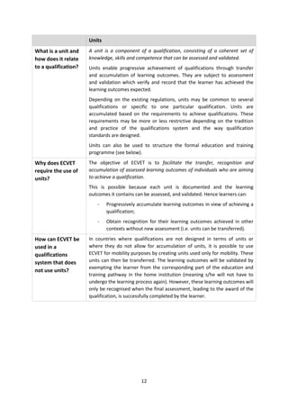 Units
What is a unit and    A unit is a component of a qualification, consisting of a coherent set of
how does it relate    knowledge, skills and competence that can be assessed and validated.
to a qualification?   Units enable progressive achievement of qualifications through transfer
                      and accumulation of learning outcomes. They are subject to assessment
                      and validation which verify and record that the learner has achieved the
                      learning outcomes expected.
                      Depending on the existing regulations, units may be common to several
                      qualifications or specific to one particular qualification. Units are
                      accumulated based on the requirements to achieve qualifications. These
                      requirements may be more or less restrictive depending on the tradition
                      and practice of the qualifications system and the way qualification
                      standards are designed.
                      Units can also be used to structure the formal education and training
                      programme (see below).

Why does ECVET        The objective of ECVET is to facilitate the transfer, recognition and
require the use of    accumulation of assessed learning outcomes of individuals who are aiming
units?                to achieve a qualification.
                      This is possible because each unit is documented and the learning
                      outcomes it contains can be assessed, and validated. Hence learners can:
                         -    Progressively accumulate learning outcomes in view of achieving a
                              qualification;
                         -    Obtain recognition for their learning outcomes achieved in other
                              contexts without new assessment (i.e. units can be transferred).
How can ECVET be      In countries where qualifications are not designed in terms of units or
used in a             where they do not allow for accumulation of units, it is possible to use
qualifications        ECVET for mobility purposes by creating units used only for mobility. These
system that does      units can then be transferred. The learning outcomes will be validated by
                      exempting the learner from the corresponding part of the education and
not use units?
                      training pathway in the home institution (meaning s/he will not have to
                      undergo the learning process again). However, these learning outcomes will
                      only be recognised when the final assessment, leading to the award of the
                      qualification, is successfully completed by the learner.




                                             12
 