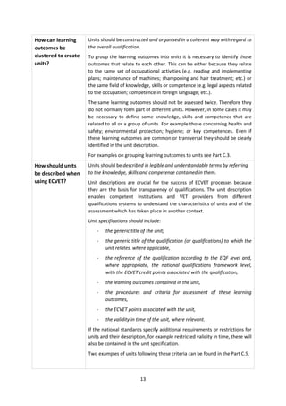 How can learning      Units should be constructed and organised in a coherent way with regard to
outcomes be           the overall qualification.
clustered to create   To group the learning outcomes into units it is necessary to identify those
units?                outcomes that relate to each other. This can be either because they relate
                      to the same set of occupational activities (e.g. reading and implementing
                      plans; maintenance of machines; shampooing and hair treatment; etc.) or
                      the same field of knowledge, skills or competence (e.g. legal aspects related
                      to the occupation; competence in foreign language; etc.).
                      The same learning outcomes should not be assessed twice. Therefore they
                      do not normally form part of different units. However, in some cases it may
                      be necessary to define some knowledge, skills and competence that are
                      related to all or a group of units. For example those concerning health and
                      safety; environmental protection; hygiene; or key competences. Even if
                      these learning outcomes are common or transversal they should be clearly
                      identified in the unit description.
                      For examples on grouping learning outcomes to units see Part C.3.
How should units      Units should be described in legible and understandable terms by referring
be described when     to the knowledge, skills and competence contained in them.
using ECVET?          Unit descriptions are crucial for the success of ECVET processes because
                      they are the basis for transparency of qualifications. The unit description
                      enables competent institutions and VET providers from different
                      qualifications systems to understand the characteristics of units and of the
                      assessment which has taken place in another context.
                      Unit specifications should include:
                          -   the generic title of the unit;
                          -   the generic title of the qualification (or qualifications) to which the
                              unit relates, where applicable,
                          -   the reference of the qualification according to the EQF level and,
                              where appropriate, the national qualifications framework level,
                              with the ECVET credit points associated with the qualification,
                          -   the learning outcomes contained in the unit,
                          -   the procedures and criteria for assessment of these learning
                              outcomes,
                          -   the ECVET points associated with the unit,
                          -   the validity in time of the unit, where relevant.
                      If the national standards specify additional requirements or restrictions for
                      units and their description, for example restricted validity in time, these will
                      also be contained in the unit specification.
                      Two examples of units following these criteria can be found in the Part C.5.



                                               13
 