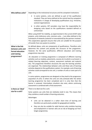 Who defines units?    Depending on the institutional structures and the competent institutions:
                          •   In some systems, units are defined as part of the qualification
                              standard. They are hence defined at the central level by competent
                              institutions in charge of developing qualifications (e.g. ministries,
                              sectoral organisations).
                          •   In other systems, VET providers may have the responsibility for
                              designing units based on the qualifications standard defined at
                              central level.
                      When using ECVET for mobility, as experimented in the current ECVET pilot
                      projects, units (reference units, common units, …) are often defined in the
                      framework of networks (national or transnational) by the partners involved.
                      This cooperative approach ensures that units are suitable for the purpose
                      of transfer from one system to another.
What is the link      As defined above, units are components of qualifications. Therefore units
between units and     determine the content and possibly the structure of the programme.
formal education      However, for the same qualification, different education and training
and training          programmes may exist.
programmes?            An education or training programme is composed of different learning
                      activities such as modules, placements, courses etc to which a curriculum is
                      related (learning objectives, content, assessment methods and material
                      etc). The programme therefore structures the way the learning activities
                      are organised. The relationships between units and these sets of learning
                      activities depend on the qualifications system. For example a set of learning
                      activities could correspond to one unit, a number of units or even part of a
                      unit.

                      In some systems, programmes are designed so they lead to the progressive
                      acquisition of units. In others the units are only achieved after the whole
                      learning programme has been completed and it is only then that the
                      learner is assessed. Intermediary situations also exist, where continuing
                      assessment is combined with a final assessment.

Is there an 'ideal'   There is no ideal size for a unit.
size for a unit?      Some systems use units that are relatively small in size. This means that
                      they combine a small number of learning outcomes.
                      Advantages:
                          •   units can be obtained in a rather short time of learning and
                              therefore are particularly suitable for geographical mobility.
                          •   they can also be suitable for adult learners who combine learning
                              and employment or learners who are at risk of dropping out from
                              longer programmes.




                                                14
 