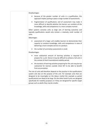 Disadvantages:
    •   because of the greater number of units in a qualification, this
        approach implies putting in place a large number of assessments.
    •   fragmentation of qualifications and of assessment may make it
        more difficult to identify whether the learner can combine all the
        knowledge, skills and competence in a more complex manner.
Other systems conceive units as large sets of learning outcomes and
typically qualifications would only contain a relatively small number of
units.
Advantages:
    •   assessment of a larger unit enables learners to demonstrate their
        capacity to combine knowledge, skills and competence in view of
        delivering a more complex service or a product.
    •   the number of summative assessments is small.
Disadvantages:
    •   more substantial amount of learning activities is required to
        prepare for a unit. Hence it may be difficult to achieve a full unit in
        the context of short transnational mobility period.
    •   the duration of learning activities preparing for the unit may be too
        substantial for learners outside initial VET to be able to benefit
        from accumulation.
The size of units will therefore depend on the practice in the qualifications
system and also on the purpose of the unit. For example units that are
designed to be meaningful on the labour market (for example as partial
qualifications) are likely to be large. On the other hand if units are designed
specifically for mobility purposes or if they are designed for specific target
groups such as adults they may be smaller.




                         15
 
