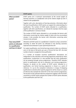 ECVET points
What are ECVET         ECVET points are a numerical representation of the overall weight of
points?                learning outcomes in a qualification and of the relative weight of units in
                       relation to the qualification.
                       Together with units, descriptions of learning outcomes, information about
                       the level of qualifications, ECVET points can support the understanding of a
                       qualification. The number of ECVET points allocated to a qualification,
                       together with other specifications, can indicate for example, that the scope
                       of the qualification is narrow or broad.
                       The number of ECVET points allocated to a unit provides the learner with
                       information concerning the relative weight of what s/he has accumulated
                       already. It also provides the learner with information concerning what
                       remains to be achieved.
How many ECVET         Allocation of ECVET points to a qualification is based on using a convention
points are allocated   according to which 60 points are allocated to the learning outcomes
to a qualification     expected to be achieved in a year of formal full time VET.
and how is it done?    For a given qualification, one formal learning context is taken as a reference
                       and, on the basis of 60 points per year of formal full time VET, the total
                       number of points is assigned to that qualification.
                       In a number of European countries qualifications’ descriptions are
                       independent of the education and training programme preparing for these
                       qualifications. Furthermore it is also possible that the same qualification
                       can be prepared through various programmes. Therefore ECVET allocates
                       points to qualifications and not to education and training programmes.
                       However, to decide on the number of ECVET points’ allocated to a
                       qualification, one formal learning programme is chosen as a point of
                       reference. It is up to the competent institutions in charge of designing
                       qualifications to decide which specific programme will be chosen as a point
                       of reference (for example the initial VET or the most common programme).
                       The duration of the selected reference programme together with the ECVET
                       convention on ECVET points will give the number of ECVET points allocated
                       to the qualification (see Part C.6).




                                               17
 