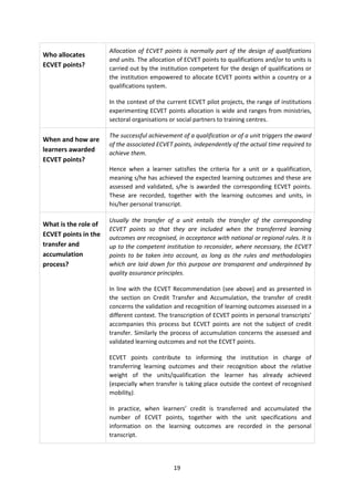 Allocation of ECVET points is normally part of the design of qualifications
Who allocates
                      and units. The allocation of ECVET points to qualifications and/or to units is
ECVET points?         carried out by the institution competent for the design of qualifications or
                      the institution empowered to allocate ECVET points within a country or a
                      qualifications system.

                      In the context of the current ECVET pilot projects, the range of institutions
                      experimenting ECVET points allocation is wide and ranges from ministries,
                      sectoral organisations or social partners to training centres.

                      The successful achievement of a qualification or of a unit triggers the award
When and how are
                      of the associated ECVET points, independently of the actual time required to
learners awarded      achieve them.
ECVET points?
                      Hence when a learner satisfies the criteria for a unit or a qualification,
                      meaning s/he has achieved the expected learning outcomes and these are
                      assessed and validated, s/he is awarded the corresponding ECVET points.
                      These are recorded, together with the learning outcomes and units, in
                      his/her personal transcript.

                      Usually the transfer of a unit entails the transfer of the corresponding
What is the role of
                      ECVET points so that they are included when the transferred learning
ECVET points in the   outcomes are recognised, in acceptance with national or regional rules. It is
transfer and          up to the competent institution to reconsider, where necessary, the ECVET
accumulation          points to be taken into account, as long as the rules and methodologies
process?              which are laid down for this purpose are transparent and underpinned by
                      quality assurance principles.

                      In line with the ECVET Recommendation (see above) and as presented in
                      the section on Credit Transfer and Accumulation, the transfer of credit
                      concerns the validation and recognition of learning outcomes assessed in a
                      different context. The transcription of ECVET points in personal transcripts’
                      accompanies this process but ECVET points are not the subject of credit
                      transfer. Similarly the process of accumulation concerns the assessed and
                      validated learning outcomes and not the ECVET points.

                      ECVET points contribute to informing the institution in charge of
                      transferring learning outcomes and their recognition about the relative
                      weight of the units/qualification the learner has already achieved
                      (especially when transfer is taking place outside the context of recognised
                      mobility).

                      In practice, when learners’ credit is transferred and accumulated the
                      number of ECVET points, together with the unit specifications and
                      information on the learning outcomes are recorded in the personal
                      transcript.




                                              19
 